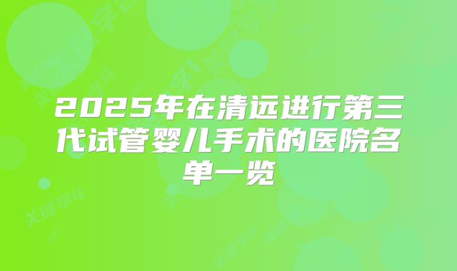 2025年在清远进行第三代试管婴儿手术的医院名单一览