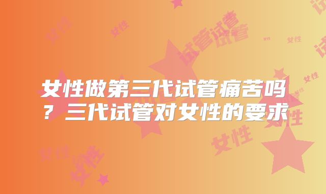 女性做第三代试管痛苦吗?三代试管对女性的要求