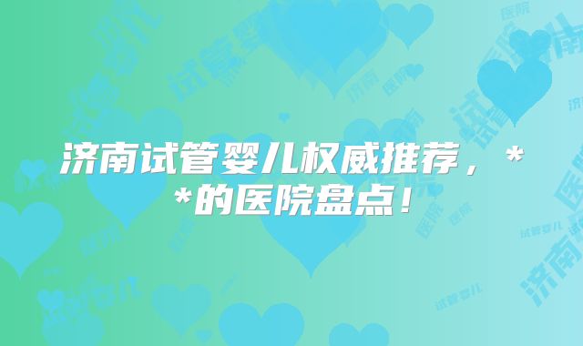 济南试管婴儿权威推荐,**的医院盘点!