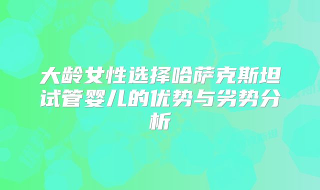 大龄女性选择哈萨克斯坦试管婴儿的优势与劣势分析