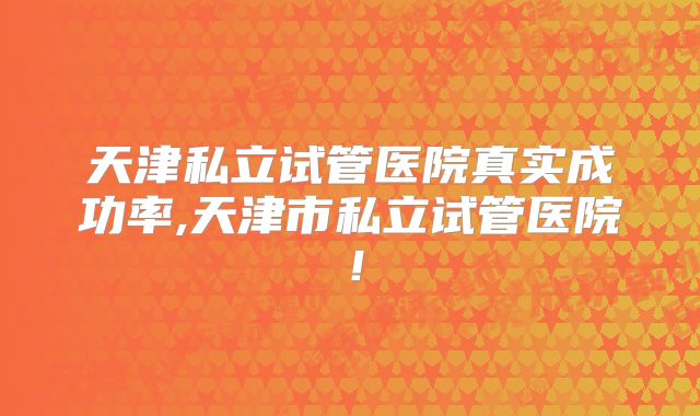 天津私立试管医院真实成功率,天津市私立试管医院！