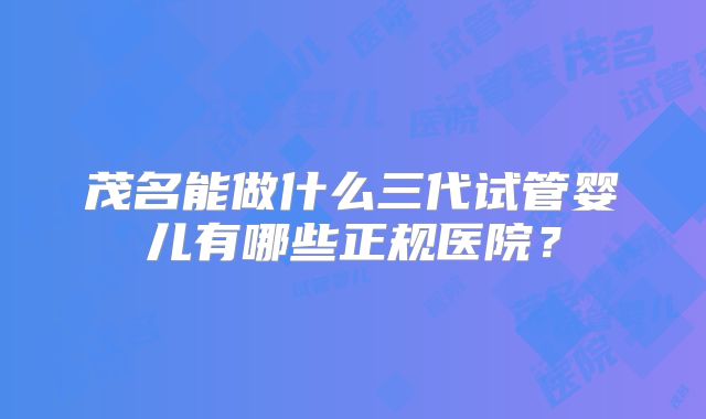 茂名能做什么三代试管婴儿有哪些正规医院？