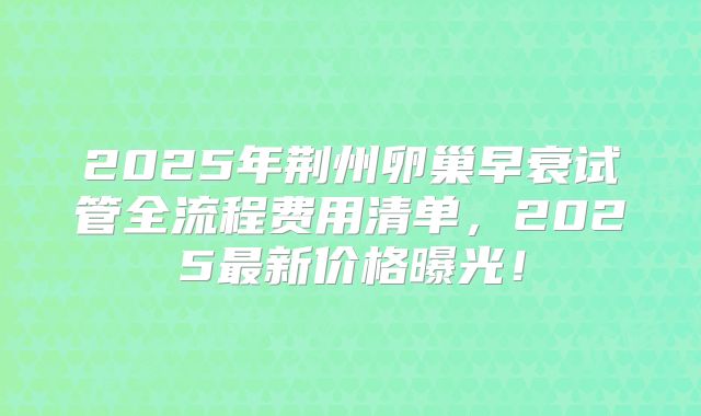 2025年荆州卵巢早衰试管全流程费用清单,2025最新价格曝光!