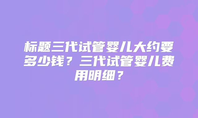 标题三代试管婴儿大约要多少钱?三代试管婴儿费用明细?