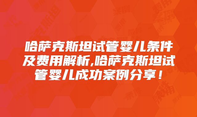 哈萨克斯坦试管婴儿条件及费用解析,哈萨克斯坦试管婴儿成功案例分享！