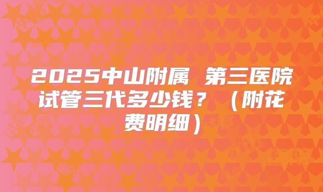 2025中山附属 第三医院试管三代多少钱？（附花费明细）