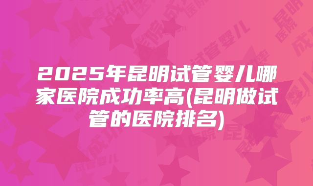 2025年昆明试管婴儿哪家医院成功率高(昆明做试管的医院排名)