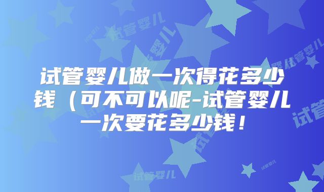试管婴儿做一次得花多少钱（可不可以呢-试管婴儿一次要花多少钱！