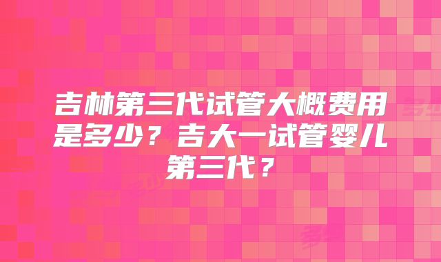 吉林第三代试管大概费用是多少?吉大一试管婴儿第三代?