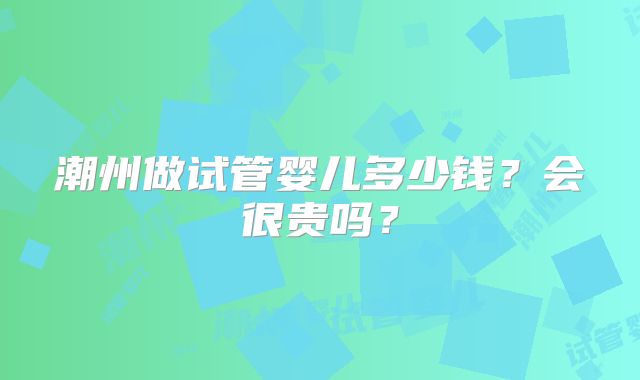 潮州做试管婴儿多少钱？会很贵吗？