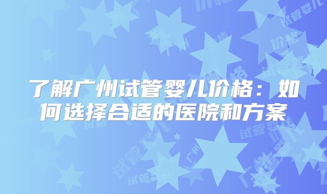 了解广州试管婴儿价格：如何选择合适的医院和方案
