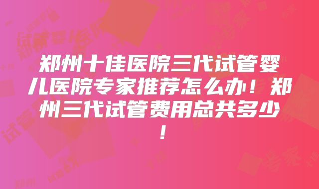 郑州十佳医院三代试管婴儿医院专家推荐怎么办！郑州三代试管费用总共多少！