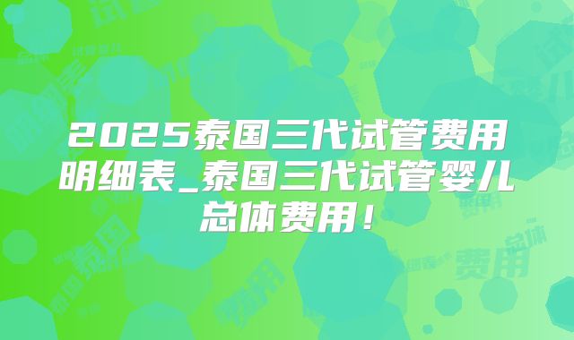 2025泰国三代试管费用明细表_泰国三代试管婴儿总体费用！