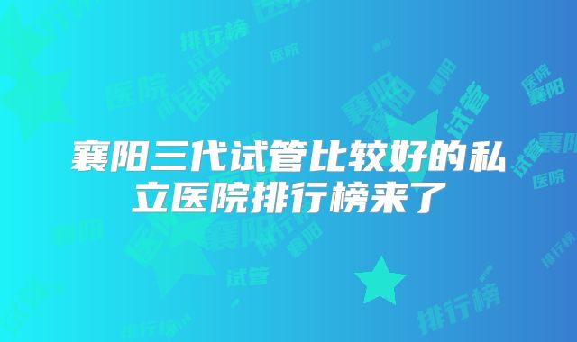 襄阳三代试管比较好的私立医院排行榜来了