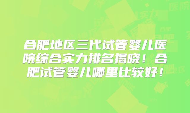 合肥地区三代试管婴儿医院综合实力排名揭晓！合肥试管婴儿哪里比较好！