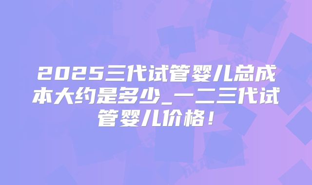 2025三代试管婴儿总成本大约是多少_一二三代试管婴儿价格！