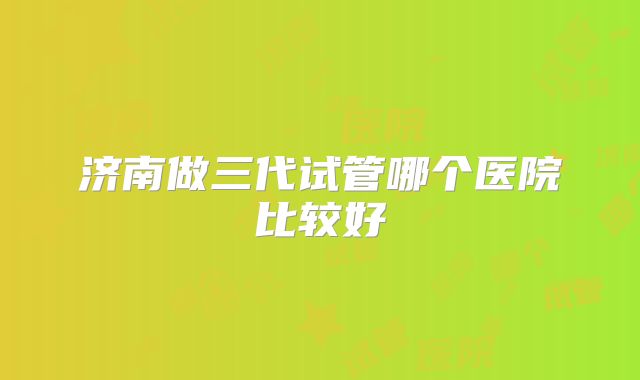 济南做三代试管哪个医院比较好