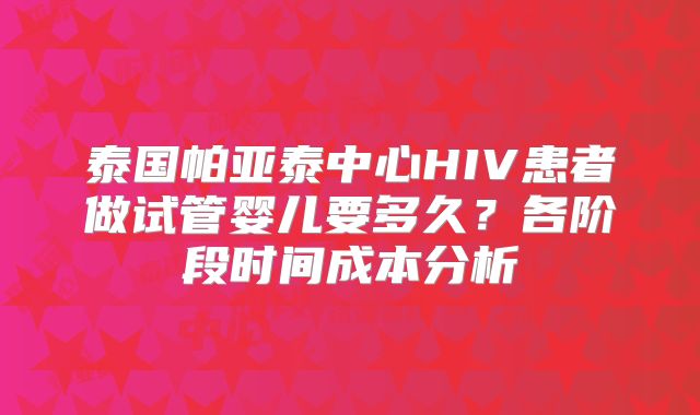 泰国帕亚泰中心HIV患者做试管婴儿要多久？各阶段时间成本分析