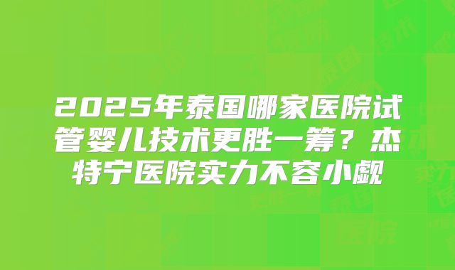 2025年泰国哪家医院试管婴儿技术更胜一筹？杰特宁医院实力不容小觑