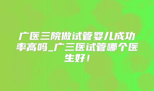 广医三院做试管婴儿成功率高吗_广三医试管哪个医生好!