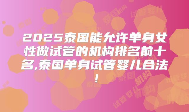 2025泰国能允许单身女性做试管的机构排名前十名,泰国单身试管婴儿合法！