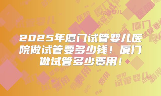 2025年厦门试管婴儿医院做试管要多少钱！厦门做试管多少费用！