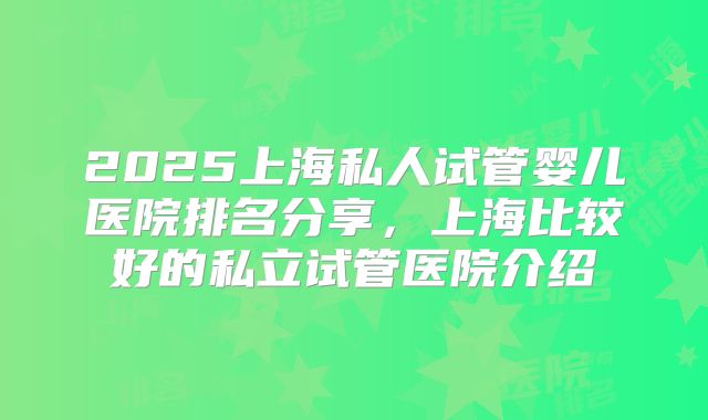 2025上海私人试管婴儿医院排名分享，上海比较好的私立试管医院介绍
