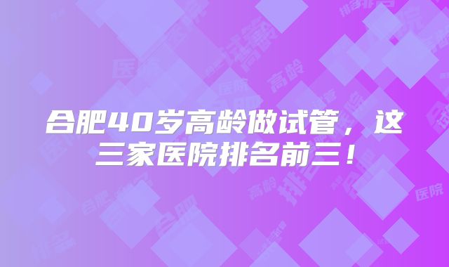 合肥40岁高龄做试管，这三家医院排名前三！
