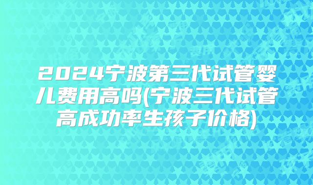2024宁波第三代试管婴儿费用高吗(宁波三代试管高成功率生孩子价格)