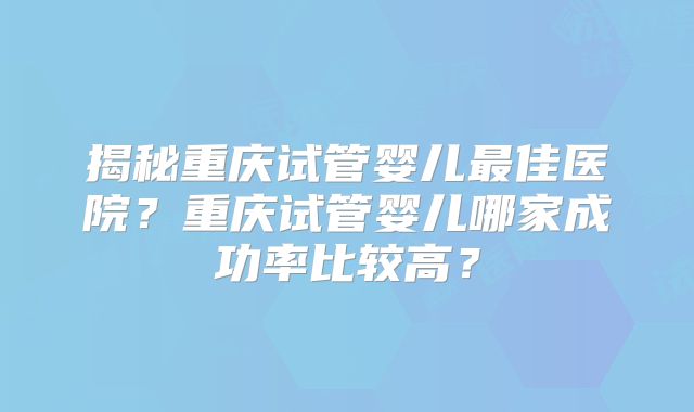 揭秘重庆试管婴儿最佳医院?重庆试管婴儿哪家成功率比较高?