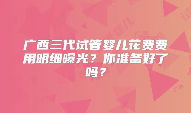 广西三代试管婴儿花费费用明细曝光?你准备好了吗?