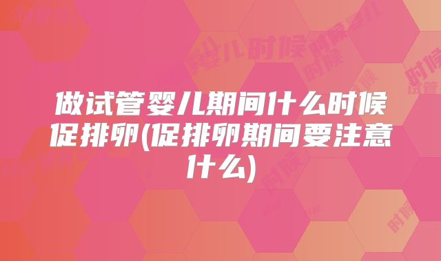 做试管婴儿期间什么时候促排卵(促排卵期间要注意什么)