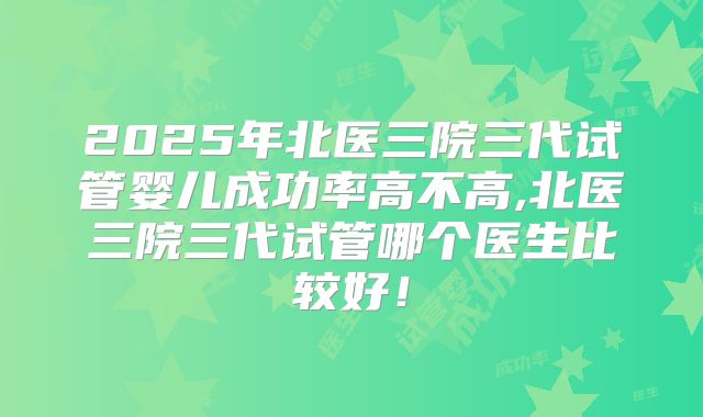 2025年北医三院三代试管婴儿成功率高不高,北医三院三代试管哪个医生比较好！