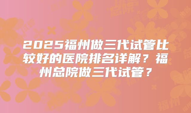 2025福州做三代试管比较好的医院排名详解？福州总院做三代试管？