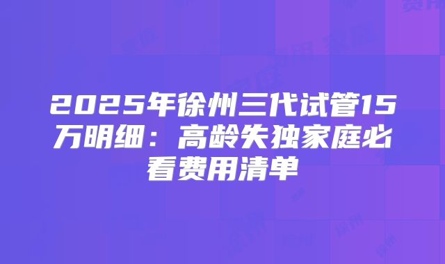 2025年徐州三代试管15万明细:高龄失独家庭必看费用清单