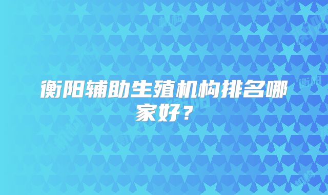 衡阳辅助生殖机构排名哪家好？