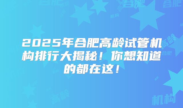 2025年合肥高龄试管机构排行大揭秘！你想知道的都在这！