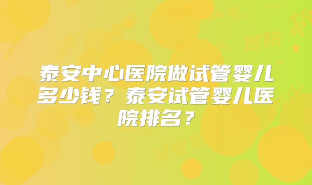 泰安中心医院做试管婴儿多少钱？泰安试管婴儿医院排名？