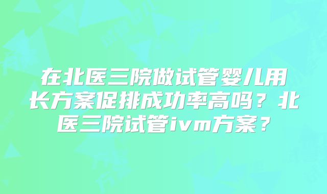 在北医三院做试管婴儿用长方案促排成功率高吗？北医三院试管ivm方案？