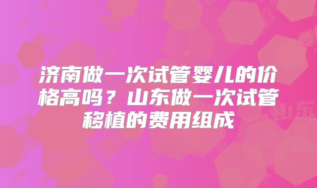 济南做一次试管婴儿的价格高吗?山东做一次试管移植的费用组成