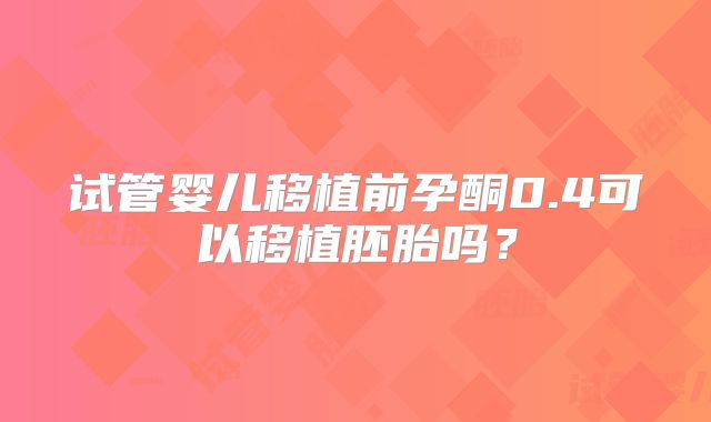 试管婴儿移植前孕酮0.4可以移植胚胎吗？