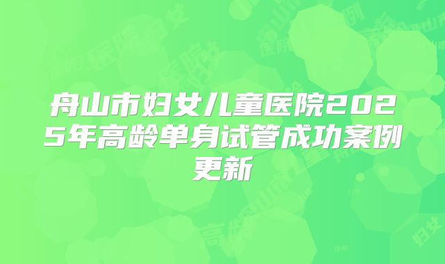 舟山市妇女儿童医院2025年高龄单身试管成功案例更新