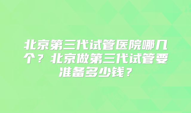 北京第三代试管医院哪几个？北京做第三代试管要准备多少钱？