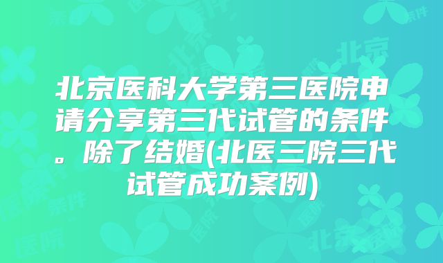 北京医科大学第三医院申请分享第三代试管的条件。除了结婚(北医三院三代试管成功案例)