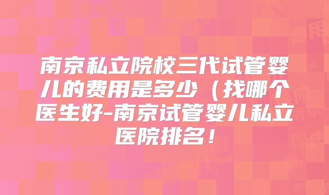 南京私立院校三代试管婴儿的费用是多少（找哪个医生好-南京试管婴儿私立医院排名！