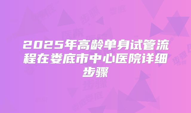 2025年高龄单身试管流程在娄底市中心医院详细步骤