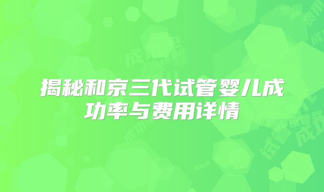 揭秘和京三代试管婴儿成功率与费用详情