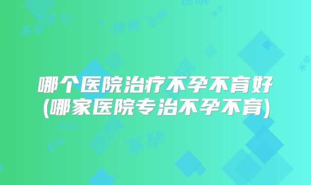 哪个医院治疗不孕不育好(哪家医院专治不孕不育)