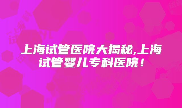 上海试管医院大揭秘,上海试管婴儿专科医院！