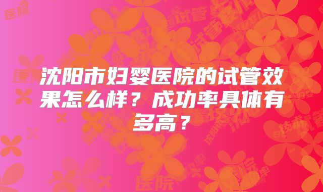 沈阳市妇婴医院的试管效果怎么样?成功率具体有多高?